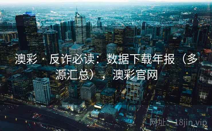 澳彩 · 反诈必读：数据下载年报（多源汇总），澳彩官网
